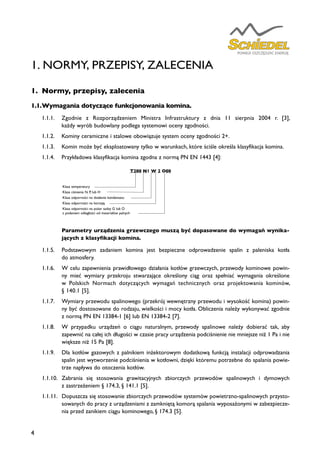 4
1. NORMY, PRZEPISY, ZALECENIA
Parametry urządzenia grzewczego muszą być dopasowane do wymagań wynika-
jących z klasyfikacji komina.
1.1.5.	 Podstawowym zadaniem komina jest bezpieczne odprowadzenie spalin z paleniska kotła
do atmosfery.
1.1.6.	 W celu zapewnienia prawidłowego działania kotłów grzewczych, przewody kominowe powin-
ny mieć wymiary przekroju stwarzające określony ciąg oraz spełniać wymagania określone
w Polskich Normach dotyczących wymagań technicznych oraz projektowania kominów,
§ 140.1 [5].
1.1.7.	 Wymiary przewodu spalinowego (przekrój wewnętrzny przewodu i wysokość komina) powin-
ny być dostosowane do rodzaju, wielkości i mocy kotła. Obliczenia należy wykonywać zgodnie
z normą PN EN 13384-1 [6] lub EN 13384-2 [7].
1.1.8.	 W przypadku urządzeń o ciągu naturalnym, przewody spalinowe należy dobierać tak, aby
zapewnić na całej ich długości w czasie pracy urządzenia podciśnienie nie mniejsze niż 1 Pa i nie
większe niż 15 Pa [8].
1.1.9.	 Dla kotłów gazowych z palnikiem inżektorowym dodatkową funkcją instalacji odprowadzania
spalin jest wytworzenie podciśnienia w kotłowni, dzięki któremu potrzebne do spalania powie-
trze napływa do otoczenia kotłów.
1.1.10.	 Zabrania się stosowania grawitacyjnych zbiorczych przewodów spalinowych i dymowych
z zastrzeżeniem § 174.3, § 141.1 [5].
1.1.11.	 Dopuszcza się stosowanie zbiorczych przewodów systemów powietrzno-spalinowych przysto-
sowanych do pracy z urządzeniami z zamkniętą komorą spalania wyposażonymi w zabezpiecze-
nia przed zanikiem ciągu kominowego, § 174.3 [5].
T200 N1 W 2 O00
Klasa temperatury
Klasa ciśnienia N, P, lub H
Klasa odporności na działanie kondensatu
Klasa odporności na korozję
Klasa odporności na pożar sadzy G lub O
z podaniem odległości od materiałów palnych
1.	 Normy, przepisy, zalecenia
1.1.	Wymagania dotyczące funkcjonowania komina.
1.1.1.	 Zgodnie z Rozporządzeniem Ministra Infrastruktury z dnia 11 sierpnia 2004 r. [3],
każdy wyrób budowlany podlega systemowi oceny zgodności.
1.1.2.	 Kominy ceramiczne i stalowe obowiązuje system oceny zgodności 2+.
1.1.3.	 Komin może być eksploatowany tylko w warunkach, które ściśle określa klasyfikacja komina.
1.1.4.	 Przykładowa klasyfikacja komina zgodna z normą PN EN 1443 [4]:
 