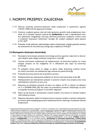 5
1. NORMY, PRZEPISY, ZALECENIA
1.1.12.	 Zbiorcze przewody powietrzno-spalinowe należy projektować w podciśnieniu (zgodnie
z PN EN 13384-2 [7] lub diagramami Schiedel).
1.1.13.	 Grzewcze urządzenia gazowe, takie jak: kotły ogrzewcze, grzejniki wody przepływowej, nieza-
leżnie od ich obciążeń cieplnych, powinny być podłączone na stałe z indywidualnymi kana-
łami spalinowymi uwzględniając instrukcję techniczną producenta urządzenia, o której mowa
w przepisach dotyczących zasadniczych wymagań dla urządzeń spalających paliwa gazowe,
§ 174.1 [5].*
1.1.14. 	 Przewody i kanały spalinowe, odprowadzające spaliny od grzewczych urządzeń gazowych, powinny
być dostosowane do warunków pracy danego typu urządzenia, § 174.6 [5].*
1.2.	Wymagania dotyczące konstrukcji.
1.2.1.	 Rozwiązania konstrukcyjne przewodu kominowego powinny zapewniać odporność na destruk-
cyjne działanie spalin (wilgoć, kondensat, temperatura i inne) [8].
1.2.2.	 Trzonów kominowych wydzielonych lub oddylatowanych od konstrukcji budynku nie można
obciążać stropami, ani też uwzględniać ich w obliczeniach jako części tej konstrukcji,
§ 144.2 [5].
1.2.3.	 W przypadku zmiany paliwa ze stałego na płynne należy dostosować przekrój komina
do nowych warunków oraz zabezpieczyć jego wewnętrzną powierzchnię [8].
1.2.4.	 Przewody kominowe powinny być prowadzone pionowo.
1.2.5.	 Niedopuszczalne jest wykonywanie podłączeń do komina przez konstrukcję stropu [8].
1.2.6.	 Niedopuszczalne jest wykonywanie połączeń w poziomie stropów oraz przejścia przez strop
niekompletnym systemem, np. samą rurą.
1.2.7.	 Dopuszcza się odchylenie przewodu od pionu nie większe niż 30º, na odcinku nie dłuższym
niż 2 m (PN-89/B-10425, [9]). Nie zaleca się prowadzenia przewodu odchylonego od pionu
w przypadku kominów pracujących w warunkach wilgotnych.
1.2.8.	 Zaleca się aby kominy w zewnętrznych ścianach budynku oraz kominy na zewnątrz budynku
miały izolację termiczną.
1.2.9.	 Połączenia elementów użytych do budowy komina muszą być szczelne w zakresie maksymalne-
go ciśnienia spalin występującego podczas eksploatacji komina,ustalonego na podstawie obliczeń
projektowych.
*	 Uzasadnienie Ministerstwa Infrastruktury. Ad.pkt 31 – § 174 ust.1 i 6.Zmiany w ust.1 i 6 spowodowane zostały ukazaniem się rozpo-
rządzenia Ministra Gospodarki z 21 grudnia 2005 r.w sprawie zasadniczych wymagań dla urządzeń spalających paliwa gazowe,które
to rozporządzenie wdraża postanowienia Dyrektywy Rady nr 90/396/EWG z 29 czerwca 1990 r.w sprawie zbliżenia ustawodawstw
Państw Członkowskich odnoszących się do urządzeń spalania paliw gazowych. Zmiany nawiązują do wprowadzonych w rozdziale
2 rozporządzenia wymagań odnośnie do konieczności dołączenia do urządzeń gazowych instrukcji technicznych producenta
(w zakresie instalacji i użytkowania). Porównując te zmiany z wersją przed notyfikacją KE – w ust. 1 wyraz „według” zastąpiono
wyrazem „uwzględniając”, a w ust. 6 skreślono wyrazy: „określonych w instrukcji technicznej, o której mowa
w ust. 1.”; ta dodatkowa zmiana, w wyniku uwag państw członkowskich UE, nadaje instrukcji technicznej producenta grzewczych
urządzeń gazowych charakter dokumentu wspomagającego projektowanie instalacji gazowych na paliwa gazowe.Z uzasadnienia
wynika, że § 174.1 dotyczy podłączenia kotła grzewczego do indywidualnego przewodu kominowego.
 
