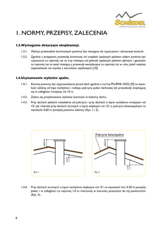6
1.3.	Wymagania dotyczące eksploatacji.
1.3.1.	 Wyloty przewodów kominowych powinny być dostępne do czyszczenia i okresowej kontroli.
1.3.2.	 Zgodnie z przepisami, przewody kominowe od urządzeń opalanych paliwem stałym powinny być
czyszczone co najmniej raz na trzy miesiące; od palenisk opalanych paliwem płynnym i gazowym
co najmniej raz na sześć miesięcy, a przewody wentylacyjne co najmniej raz w roku, jeżeli większa
częstotliwość nie wynika z warunków użytkowych [10].
1.4.	Usytuowanie wylotów spalin.
1.4.1.	 Kominy powinny być wyprowadzone ponad dach zgodnie z normą PN-89/B-10425, [9] na wyso-
kość zależną od kąta nachylenia i rodzaju pokrycia połaci dachowej lub przeszkody znajdującej
się w odległości mniejszej niż 10 m.
1.4.2.	 Zaleca się projektowanie wylotów kominów w kalenicy dachu.
1.4.3.	 Przy dachach płaskich niezależnie od pokrycia i przy dachach o kącie nachylenia mniejszym niż
12o
, jak również przy dachach stromych o kącie większym niż 12o
, o pokryciu łatwozapalnym na
wysokość 0,60 m powyżej poziomu kalenicy (Rys. 1 i 2).
1.4.4.	 Przy dachach stromych o kącie nachylenia większym niż 12o
, na wysokość min. 0,30 m powyżej
połaci i w odległości co najmniej 1,0 m mierzonej w kierunku poziomym do tej powierzchni
(Rys. 3).
Rys. 1
≥0,6m
≤120
≥0,6m
Pokrycie łatwopalne
>120
≥ 1 m
>0,3m
Pokrycie niepalne, niezapalne lub trudnozapalne
Rys. 2
≥0,6m
≤120
≥0,6m
Pokrycie łatwopalne
>120
≥ 1 m
>0,3m
Pokrycie niepalne, niezapalne lub trudnozapalne
1. NORMY, PRZEPISY, ZALECENIA
 