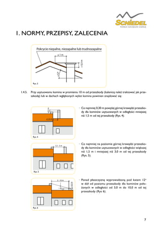 7
•	 Co najmniej 0,30 m powyżej górnej krawędzi przeszko-
dy dla kominów usytuowanych w odległości mniejszej
niż 1,5 m od tej przeszkody (Rys. 4).
•	Co najmniej na poziomie górnej krawędzi przeszko-
dy dla kominów usytuowanych w odległości większej
niż 1,5 m i mniejszej niż 3,0 m od tej przeszkody
(Rys. 5).
•	Ponad płaszczyznę wyprowadzoną pod katem 12o
w dół od poziomu przeszkody dla kominów poło-
żonych w odległości od 3,0 m do 10,0 m od tej
przeszkody (Rys 6).
1.4.5.	 Przy usytuowaniu komina w promieniu 10 m od przeszkody (kalenicę należ traktować jak prze-
szkodę) lub w dachach wgłębionych wylot komina powinien znajdować się:
Rys. 3
Rys. 4
≥0,3m
1,5 m
1,5 - 3 m
>0,3m
3 - 10 m
120
≥
Rys. 5
≥0,3m
1,5 m
1,5 - 3 m
>0,3m
3 - 10 m
120
≥
Rys. 6
≥0,3m
1,5 m
1,5 - 3 m
>0,3m
3 - 10 m
120
≥
≤120
>120
≥ 1 m
>0,3m
Pokrycie niepalne, niezapalne lub trudnozapalne
>120
1. NORMY, PRZEPISY, ZALECENIA
 