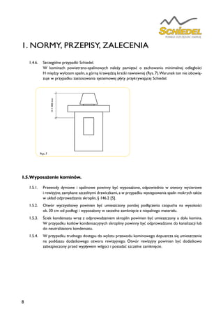 8
Rys. 7
1.5.	Wyposażenie kominów.
1.5.1.	 Przewody dymowe i spalinowe powinny być wyposażone, odpowiednio w otwory wycierowe
i rewizyjne, zamykane szczelnymi drzwiczkami, a w przypadku występowania spalin mokrych także
w układ odprowadzania skroplin, § 146.2 [5].
1.5.2.	 Otwór wyczystkowy powinien być umieszczony poniżej podłączenia czopucha na wysokości
ok. 30 cm od podłogi i wyposażony w szczelne zamknięcie z niepalnego materiału.
1.5.3.	 Ściek kondensatu wraz z odprowadzeniem skroplin powinien być umieszczony u dołu komina.
W przypadku kotłów kondensacyjnych skropliny powinny być odprowadzone do kanalizacji lub
do neutralizatora kondensatu.
1.5.4.	 W przypadku trudnego dostępu do wylotu przewodu kominowego dopuszcza się umieszczenie
na poddaszu dodatkowego otworu rewizyjnego. Otwór rewizyjny powinien być dodatkowo
zabezpieczony przed wypływem wilgoci i posiadać szczelne zamknięcie.
1. NORMY, PRZEPISY, ZALECENIA
H>400mm
1.4.6.	 Szczególne przypadki Schiedel.
	 W kominach powietrzno-spalinowych należy pamiętać o zachowaniu minimalnej odległości
H między wylotem spalin, a górną krawędzią kratki nawiewnej (Rys. 7).Warunek ten nie obowią-
zuje w przypadku zastosowania systemowej płyty przykrywającej Schiedel.
 