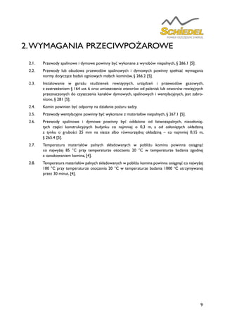 9
2.WYMAGANIA PRZECIWPOŻAROWE
2.1.	 Przewody spalinowe i dymowe powinny być wykonane z wyrobów niepalnych, § 266.1 [5].
2.2.	 Przewody lub obudowa przewodów spalinowych i dymowych powinny spełniać wymagania
normy dotyczące badań ogniowych małych kominów, § 266.2 [5].
2.3.	 Instalowanie w garażu studzienek rewizyjnych, urządzeń i przewodów gazowych,
z zastrzeżeniem § 164 ust. 6 oraz umieszczanie otworów od palenisk lub otworów rewizyjnych
przeznaczonych do czyszczenia kanałów dymowych, spalinowych i wentylacyjnych, jest zabro-
nione, § 281 [5].
2.4.	 Komin powinien być odporny na działanie pożaru sadzy.
2.5.	 Przewody wentylacyjne powinny być wykonane z materiałów niepalnych, § 267.1 [5].
2.6.	 Przewody spalinowe i dymowe powinny być oddalone od łatwozapalnych, nieosłonię-
tych części konstrukcyjnych budynku co najmniej o 0,3 m, a od osłoniętych okładziną
z tynku o grubości 25 mm na siatce albo równorzędną okładziną – co najmniej 0,15 m,
§ 265.4 [5].
2.7.	 Temperatura materiałów palnych składowanych w pobliżu komina powinna osiągnąć
co najwyżej 85 °C przy temperaturze otoczenia 20 °C w temperaturze badania zgodnej
z oznakowaniem komina, [4].
2.8.	 Temperatura materiałów palnych składowanych w pobliżu komina powinna osiągnąć co najwyżej
100 °C przy temperaturze otoczenia 20 °C w temperaturze badania 1000 o
C utrzymywanej
przez 30 minut, [4].
 