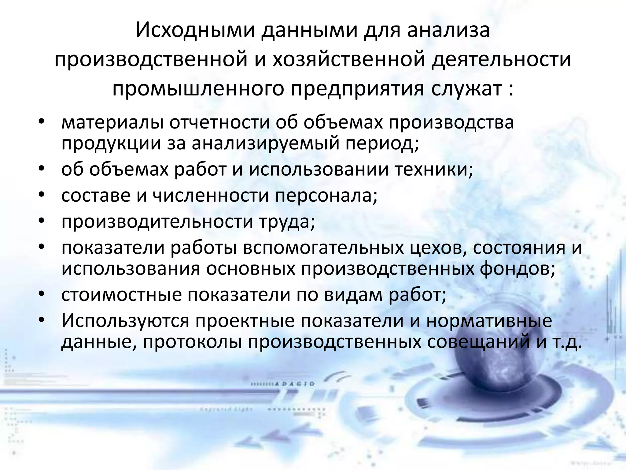 Исходными данными для анализа
производственной и хозяйственной деятельности
промышленного предприятия служат :
• материалы отчетности об объемах производства
продукции за анализируемый период;
• об объемах работ и использовании техники;
• составе и численности персонала;
• производительности труда;
• показатели работы вспомогательных цехов, состояния и
использования основных производственных фондов;
• стоимостные показатели по видам работ;
• Используются проектные показатели и нормативные
данные, протоколы производственных совещаний и т.д.
 