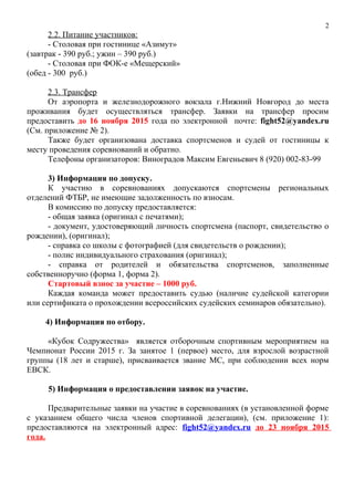 2.2. Питание участников:
- Столовая при гостинице «Азимут»
(завтрак - 390 руб.; ужин – 390 руб.)
- Столовая при ФОК-е «Мещерский»
(обед - 300 руб.)
2.3. Трансфер
От аэропорта и железнодорожного вокзала г.Нижний Новгород до места
проживания будет осуществляться трансфер. Заявки на трансфер просим
предоставить до 16 ноября 2015 года по электронной почте: fight52@yandex.ru
(См. приложение № 2).
Также будет организована доставка спортсменов и судей от гостиницы к
месту проведения соревнований и обратно.
Телефоны организаторов: Виноградов Максим Евгеньевич 8 (920) 002-83-99
3) Информация по допуску.
К участию в соревнованиях допускаются спортсмены региональных
отделений ФТБР, не имеющие задолженность по взносам.
В комиссию по допуску предоставляется:
- общая заявка (оригинал с печатями);
- документ, удостоверяющий личность спортсмена (паспорт, свидетельство о
рождении), (оригинал);
- справка со школы с фотографией (для свидетельств о рождении);
- полис индивидуального страхования (оригинал);
- справка от родителей и обязательства спортсменов, заполненные
собственноручно (форма 1, форма 2).
Стартовый взнос за участие – 1000 руб.
Каждая команда может предоставить судью (наличие судейской категории
или сертификата о прохождении всероссийских судейских семинаров обязательно).
4) Информация по отбору.
«Кубок Содружества» является отборочным спортивным мероприятием на
Чемпионат России 2015 г. За занятое 1 (первое) место, для взрослой возрастной
группы (18 лет и старше), присваивается звание МС, при соблюдении всех норм
ЕВСК.
5) Информация о предоставлении заявок на участие.
Предварительные заявки на участие в соревнованиях (в установленной форме
с указанием общего числа членов спортивной делегации), (см. приложение 1):
предоставляются на электронный адрес: fight52@yandex.ru до 23 ноября 2015
года.
2
 