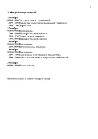 V. Программа соревнований.
26 ноября.
08.00-16.00 Заезд участников соревнований.
12.00-18.00 Мандатная комиссия и взвешивание участников.
18.00-21.00 Жеребьевка.
27 ноября.
08.00-09.00 Взвешивание.
12.00-14.00 Предварительные поединки.
15.00-15.30 Торжественное открытие.
16.00-20.00 Предварительные поединки.
28 ноября.
08.00-09.00 Взвешивание.
12.00-20.00 Полуфинальные поединки.
29 ноября.
08.00-09.00 Взвешивание.
12.00-13.00 Гала-финалы и награждение победителей.
13.00-18.00 Финальные поединки и награждение победителей.
30 ноября.
08.00-14.00 Отъезд команд.
(Все приложения к письму смотреть ниже)
4
 
