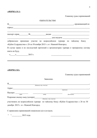 «ФОРМА № 1»
Главному судье соревнований
ОБЯЗАТЕЛЬСТВО
Я,__________________________________________________________________, проживающий по
адресу:______________________________________________________________________________
____________________________________________________________________________________
паспорт серия_________ №________________выдан ______________________________________
_____________________________________________ дата выдачи ___________________________
добровольно принимаю участие во всероссийском турнире по тайскому боксу
«Кубок Содружества» с 26 по 30 ноября 2015 г. в г. Нижний Новгород.
В случае травм и их последствий претензий к организаторам турнира и тренерскому составу
иметь не буду.
«_____»____________ 2015 г. _____________________
«ФОРМА №2»
Главному судье соревнований
Заявление.
Я,__________________________________________________________________________________,
(Фамилия, имя, отчество)
Адрес:______________________________________________________________________________,
(прописка)
Паспорт: _____________ ______________________________ ___________________.
серия номер Дата выдачи
Разрешаю своему сыну (дочери)________________________________________________________,
(Фамилия, имя, отчество)
участвовать во всероссийском турнире по тайскому боксу «Кубок Содружества» с 26 по 30
декабря 2015 г. в г. Нижний Новгород.
С правилами соревнований ознакомлен (а) и согласен.
" " __________ 2015 года. ____________________
5
 