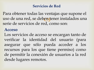 Servicios de Red

Para obtener todas las ventajas que supone el
                      
uso de una red, se deben tener instalados una
serie de servicios de red, como son:
 Acceso
 Los servicios de acceso se encargan tanto de
 verificar la identidad del usuario (para
 asegurar que sólo pueda acceder a los
 recursos para los que tiene permiso) como
 de permitir la conexión de usuarios a la red
 desde lugares remotos.
 