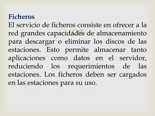 Ficheros
El servicio de ficheros consiste en ofrecer a la
                      
red grandes capacidades de almacenamiento
para descargar o eliminar los discos de las
estaciones. Esto permite almacenar tanto
aplicaciones como datos en el servidor,
reduciendo los requerimientos de las
estaciones. Los ficheros deben ser cargados
en las estaciones para su uso.
 
