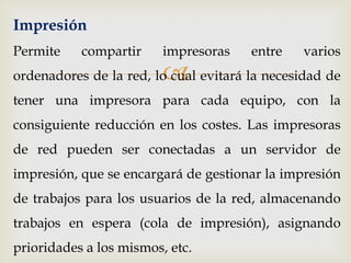 Impresión
Permite    compartir     impresoras    entre   varios
                         
ordenadores de la red, lo cual evitará la necesidad de
tener una impresora para cada equipo, con la
consiguiente reducción en los costes. Las impresoras
de red pueden ser conectadas a un servidor de
impresión, que se encargará de gestionar la impresión
de trabajos para los usuarios de la red, almacenando
trabajos en espera (cola de impresión), asignando
prioridades a los mismos, etc.
 