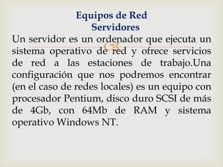 Equipos de Red
                  Servidores
Un servidor es un ordenador que ejecuta un
                     
sistema operativo de red y ofrece servicios
de red a las estaciones de trabajo.Una
configuración que nos podremos encontrar
(en el caso de redes locales) es un equipo con
procesador Pentium, disco duro SCSI de más
de 4Gb, con 64Mb de RAM y sistema
operativo Windows NT.
 