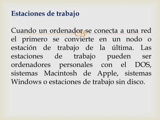 Estaciones de trabajo

                   
Cuando un ordenador se conecta a una red
el primero se convierte en un nodo o
estación de trabajo de la última. Las
estaciones  de    trabajo    pueden      ser
ordenadores personales con el DOS,
sistemas Macintosh de Apple, sistemas
Windows o estaciones de trabajo sin disco.
 