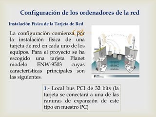 Configuración de los ordenadores de la red
Instalación Física de la Tarjeta de Red

La configuración comienza por
la instalación física de una
                                 
tarjeta de red en cada uno de los
equipos. Para el proyecto se ha
escogido una tarjeta Planet
modelo       ENW-9503      cuyas
características principales son
las siguientes:

                  1.- Local bus PCI de 32 bits (la
                  tarjeta se conectará a una de las
                  ranuras de expansión de este
                  tipo en nuestro PC)
 