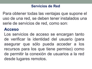 Servicios de Red

Para obtener todas las ventajas que supone el
uso de una red, se deben tener instalados una
serie de servicios de red, como son:
 Acceso
 Los servicios de acceso se encargan tanto
 de verificar la identidad del usuario (para
 asegurar que sólo pueda acceder a los
 recursos para los que tiene permiso) como
 de permitir la conexión de usuarios a la red
 desde lugares remotos.
 