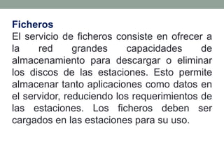 Ficheros
El servicio de ficheros consiste en ofrecer a
la    red      grandes     capacidades     de
almacenamiento para descargar o eliminar
los discos de las estaciones. Esto permite
almacenar tanto aplicaciones como datos en
el servidor, reduciendo los requerimientos de
las estaciones. Los ficheros deben ser
cargados en las estaciones para su uso.
 