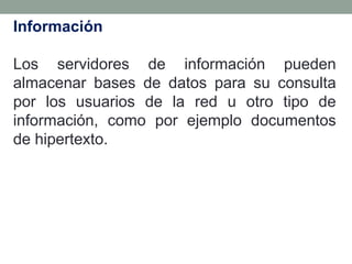 Información

Los servidores de información pueden
almacenar bases de datos para su consulta
por los usuarios de la red u otro tipo de
información, como por ejemplo documentos
de hipertexto.
 