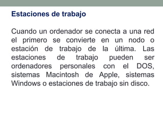 Estaciones de trabajo

Cuando un ordenador se conecta a una red
el primero se convierte en un nodo o
estación de trabajo de la última. Las
estaciones  de    trabajo   pueden      ser
ordenadores personales con el DOS,
sistemas Macintosh de Apple, sistemas
Windows o estaciones de trabajo sin disco.
 
