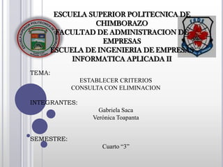 ESCUELA SUPERIOR POLITECNICA DE
                CHIMBORAZO
      FACULTAD DE ADMINISTRACION DE
                 EMPRESAS
     ESCUELA DE INGENIERIA DE EMPRESAS
          INFORMATICA APLICADA II
TEMA:
              ESTABLECER CRITERIOS
            CONSULTA CON ELIMINACION

INTEGRANTES:
                   Gabriela Saca
                 Verónica Toapanta


SEMESTRE:
                    Cuarto “3”
 