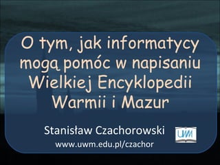 O tym, jak informatycy mogą pomóc w napisaniu Wielkiej Encyklopedii Warmii i Mazur Stanisław Czachorowski www.uwm.edu.pl/czachor 