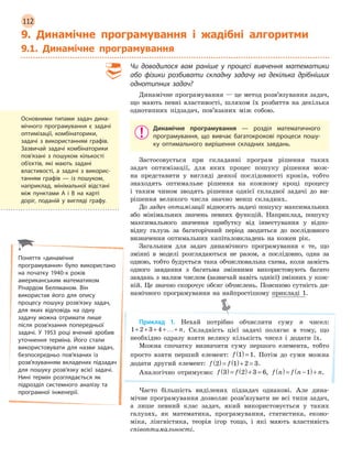 112
9. Динамічне програмування і жадібні алгоритми
9.1. Динамічне програмування
Чи доводилося вам раніше у  процесі вивчення математики
або фізики розбивати складну задачу на декілька дрібніших
однотипних задач?
Динамічне програмування — це метод розв’язування задач,
що мають певні властивості, шляхом їх розбиття на декілька
однотипних підзадач, пов’язаних між собою.
Динамічне програмування — розділ математичного
програмування, що вивчає багатокрокові процеси пошу-
ку оптимального вирішення складних завдань.
Застосовується при складанні програм рішення таких
задач оптимізації, для яких процес пошуку рішення мож-
на представити у вигляді деякої послідовності кроків, тобто
знаходять оптимальне рішення на кожному кроці процесу
і таким чином зводять рішення однієї складної задачі до ви-
рішення великого числа значно менш складних.
До задач оптимізації відносять задачі пошуку максимальних
або мінімальних значень певних функцій. Наприклад, пошуку
максимального значення прибутку від інвестування у відпо-
відну галузь за багаторічний період зводиться до послідовного
визначення оптимальних капіталовкладень на кожен рік.
Загальним для задач динамічного програмування є те, що
змінні в моделі розглядаються не разом, а послідовно, одна за
одною, тобто будується така обчислювальна схема, коли замість
одного завдання з багатьма змінними використовують багато
завдань з малим числом (зазвичай навіть однієї) змінних у кож-
ній. Це значно скорочує обсяг обчислень. Пояснимо сутність ди-
намічного програмування на найпростішому прикладі 1.
Приклад 1. Нехай потрібно обчислити суму n чисел:
1 2 3 4+ + + +…+ n. Складність цієї задачі полягає в тому, що
необхідно одразу взяти велику кількість чисел і додати їх.
Можна спочатку визначити суму першого елемента, тобто
просто взяти перший елемент: f 1 1( )= . Потім до суми можна
додати другий елемент: f f2 1 2 3( )= ( )+ = .
Аналогічно отримуємо: f f3 2 3 6( )= ( )+ = , f n f n n( )= −( )+1 .
Часто більшість виділених підзадач однакові. Але дина-
мічне програмування дозволяє розв’язувати не всі типи задач,
а лише певний клас задач, який використовується у таких
галузях, як математика, програмування, статистика, еконо-
міка, лінгвістика, теорія ігор тощо, і які мають властивість
співоптимальності.
Основними типами задач дина-
мічного програмування є  задачі
оптимізації, комбінаторики,
задачі з  використанням графів.
Зазвичай задачі комбінаторики
пов’язані з  пошуком кількості
об’єктів, які мають задані
властивості, а  задачі з  викорис-
танням графів  —  із пошуком,
наприклад, мінімальної відстані
між пунктами A і  B  на карті
доріг, поданій у  вигляді графу.
Поняття «динамічне
програмування» було використано
на початку 1940-х років
американським математиком
Річардом Беллманом. Він
використав його для опису
процесу пошуку розв’язку задач,
для яких відповідь на одну
задачу можна отримати лише
після розв’язання попередньої
задачі. У  1953 році вчений зробив
уточнення терміна. Його стали
використовувати для назви задач,
безпосередньо пов’язаних із
розв’язуванням вкладених підзадач
для пошуку розв’язку всієї задачі.
Нині термін розглядається як
підрозділ системного аналізу та
програмної інженерії.
 
