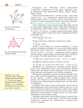 128 Розділ 2
Наприклад, для обчислення площі п’ятикутника
A A A A A1 2 3 4 5 , зображеного на рис. 10.11, необхідно склас-
ти орієнтовані площі трикутників: OA A1 2 , OA A2 3 , OA A3 4 ,
OA A4 5
 
OA A5 1 .
Площа многокутника буде зі знаком «плюс», якщо обхід
вершин A A1 2
 
… An
 
многокутника здійснюється проти ходу
годинникової стрілки, і зі знаком «мінус», якщо обхід вико-
нується за ходом годинникової стрілки. Ця площа називаєть-
ся орієнтованою площею многокутника A A1 2
 
… An .
Отже, обчислення площі многокутника фактично звелося
до знаходження орієнтованої площі трикутника. Виразимо її
в координатах. Орієнтована площа, побудована на векторах

a x y= ( )1 1; і

b x y= ( )2 2; , є площею паралелограма (рис. 10.12).
Векторний добуток, виражений через координати векторів,
визначають так:
 
a b
x y
x y
x y x y,  = = −1 1
2 2
1 2 2 1.
Площа трикутника дорівнює половині цієї площі:
S x y x y= −( )
1
2
1 2 2 1 .
Точку O зручно брати як початок координат. У такому
випадку координати векторів, на основі яких обчислюються
орієнтовані площі, збігаються з координатами точок. Нехай
x y1 1;( ), x y2 2;( ), …, x yN N;( ) — координати вершин заданого
многокутника у порядку обходу за або проти ходу годиннико-
вої стрілки. Тоді його орієнтована площа S дорівнює:
S x y x y x y x y x y x yn n= ⋅ − ⋅( )+ ⋅ − ⋅( )+…+ ⋅ − ⋅( ) 
1
2
1 2 2 1 2 3 3 2 1 1 .
Цю формулу можна записати в такому вигляді:
S x y y x y y x y y x y yn n n= −( )+ −( )+ −( )+…+ −( )( )−
1
2
1 2 2 3 1 3 4 2 1 1 .
Нагадаємо, що звичайний кут дорівнює модулю орієнто-
ваного кута. Відзначимо також, що усі розглянуті питання
справедливі для правої системи координат. Але для окре­мих
задач зручніше застосовувати ліву систему координат.
Наприклад, координати пікселів на екрані монітора пода-
ють у лівій системі координат (вісь абсцис напрямлена впра-
во, вісь ординат — униз). У випадку вибору таких осей до-
датним є кут повороту за ходом годинникової стрілки. З цією
поправкою все сказане раніше застосовується і до лівої систе-
ми координат.
Алгоритм обчислення площі многокутника за вже отрима-
ними формулами може бути різним. Зверніть увагу на те, що
логіка обчислення першого й останнього членів цього виразу
відрізняється від логіки обчислення всіх інших членів. Тому
обчислимо окремо перший і останній члени, а всі інші обчис-
люватимемо за тією самою схемою.
Програму обчислення площі многокутника на основі тако-
го підходу зображено на рис. 10.13. У програмі обхід вершин
починається з вершини A0
 
і здійснюється в порядку збіль-
шення їх номерів.
Рис. 10.11. П’ятикутник
A A A A A1 2 3 4 5
Рис. 10.12. Площа паралелограма
на двох векторах
Величину x y x y1 2 2 1−  
називають косим (псевдоска-
лярним) добутком векторів

a і

b. Для нього будемо
­
використовувати позначення
 
a b, ( ), що є скалярною
­
величиною і  має таку власти-
вість:
   
a b b a, ,  = −   .
 