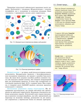 13711.1. Основні тренди...
Тривимірні візуалізації забезпечують оновлення такого ди-
зайну. Результатом є поєднання 3D-реалістичних і плоских
інтерфейсів, які є складними та візуально цікавими. Вони
«чіпляють» і привертають пильну увагу користувача.
Рис. 11.5. Використання геометричних форм у веб-дизайні
Рис. 11.6. Приклад тривимірної графіки
Яскраві кольори — це тренд, який ніколи не втрачає власну
актуальність. Використання градієнту є багатофункціональ-
ною кольоровою тенденцією, що працює в дизайну будь-якого
типу. Це може бути цікавим способом розбити елементи тек-
сту або виділити певний контент, або створити неординарний
фон для розміщення продукту. З точки зору колористики за-
стосування градієнтів (рис. 11.7) є чудовою ідеєю. Фон сторін-
ки, у створенні якого задіяний градієнт, викликає враження
унікальності і свіжості.
Застосування розділеного екрана (спліт-екрана). Ми не­
одноразово наголошували, що дизайн веб-сайтів має орієнту-
ватися на мобільних користувачів. Відповідно з’являються ша-
блони розділених екранів. Естетичний поділ екрана (насампе-
ред за рахунок кольору) передбачає, що сайт, призначений для
перегляду на великому моніторі, розподілено на дві панелі,
які згортаються у вертикальні блоки на менших пристроях.
Нині все більшої популярності
набуває візуальний пошук. Його
дозволяють використовувати
Snapchat, Pinterest (соціальний
фото-сервіс), Lens, AliExpress
і  Google Lens. Піонером
у  візуальному пошуку був
Amazon із його функцією Flow.
У 2014 році він використовував
розпізнавання зображень для
пошуку товару.
У вересні 2018 року Snapchat
(мультимедійний мобільний
додаток обміну фото та відео)
у співробітництві з Amazon
оголосив про розробку
нової функції. Вона дозволяє
користувачеві «сканувати»
штрих-коди за допомогою
камери.
Google Lens — застосунок
для визначення об'єктів
в  об'єктиві камери. Він може
виділяти назви в тексті і навіть
телефони, відразу дозволяючи
зателефонувати за вказаним
номером. Він розпізнає більш
ніж 1  млрд об’єктів
Рис. 11.7. Приклад використання
градієнта
 