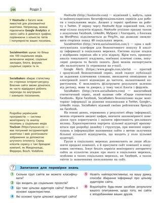 144 Розділ 3
Hootsuite (http://hootsuite.com) — відмінний і, мабуть, один
із найпопулярніших багатофункціональних сервісів для робо-
ти з соціальними медіа. Акцент у сервісі зроблено на робо-
ту з Twitter. У першу чергу Нootsuite буде корисний тим, хто
веде кілька акаунтів відразу. Hootsuite успішно працює також
з акаунтами Facebook, LinkedIn, MySpace і Foursquare, з блогами
на WordPress; підключається до Ping.fm, що дозволяє оновлю-
вати сторінки понад 40 соціальних мереж.
Socialmention (http://www.socialmention.com/) — одна з най-
потужніших платформ для безкоштовного пошуку й аналі-
зу інформації в соціальних мережах. Cистема шукає згадки
у відібраних сервісах або в усіх відразу. Крім того, пропонує
аналіз тональності згадувань, пов’язані ключові слова, попу-
лярні джерела та багато іншого. Дані можна експортувати
або налаштувати їх отримання на e-mail.
Google Alerts (https://www.google.com/alerts) — простий
і зрозумілий безкоштовний сервіс, який сканує публікації
за заданими ключовими словами, висилаючи оповіщення по
електронній пошті відповідно до частоти, налаштованої ко-
ристувачем. Є можливість фільтрувати результати залежно
від регіону, мови та джерел, у тому числі блогів і форумів.
Socialbakers (http://www.socialbakers.com) — масштабний
статистичний сервіс, який називає себе «Серце статистики
Facebook». Крім Facebook, Socialbakers безкоштовно надає моні-
торинг інформації за різними показниками в Twitter, Google+,
LinkedIn тощо. Socialbakers відомий своїми рейтингами брендів
на Facebook.
На основі даних, отриманих у результаті збору інформації,
можна отримати зведені цифри, вивчити закономірності пове-
дінки груп користувачів і оцінити ефективність рекламного
впливу. Характеристики портрета цільової аудиторії врахову-
ються при розробці дизайну і структури, при внесенні корек-
тувань в інформаційне наповнення сайта з метою залучення
більшої кількості відвідувачів, що входять у коло цільової
аудиторії.
Групи в соціальних мережах допомагають не лише збіль-
шити продажі компанії, а й просувати сайт компанії в пошу-
кових системах. Існує безліч сервісів моніторингу авторитету
сайта за кількістю згадок про нього в соціальних мережах,
особливо в таких соціальних мережах, як Facebook, а також
твітти із зазначеними посиланнями на сайт.
Запитання для перевірки знань
Скільки груп сайтів ви можете класифіку-
вати?
Що входить до соціальних проектів?
Що таке цільова аудиторія сайта? Назвіть іі
основні характеристики.
Які основні групи цільової аудиторії сайта?
Назвіть найперспективніші, на вашу думку,
способи збирання інформації про цільову
аудиторію сайта.
Візуалізуйте будь-яким засобом результати
вашого опитування, щодо того, які сайти
є  вподобаннями ваших друзів.
1
2
3
4
5
6
У Hootsuite є багато мож-
ливостей для різноманітної
аналітики. Наприклад, можна
підключити Google Analytics зі
свого сайта й дивитися графіки,
порівнюючи з кількістю твітів
і  популярністю ваших посилань.
Socialmention шукає по більш
ніж 100 соціальних медіа,
включаючи мережі, соціальні
закладки, блоги, форуми,
соціальні сервіси та ін.
Socialbakers збирає статистику
по сторінках інтернет-ресурсу.
Власник сайта зможе дізнатися,
як часто відвідувачі роблять
переходи по внутрішніх
і  зовнішніх посиланнях.
Розробка українських
програмістів  — система
моніторингу та аналізу
посилань у соціальних медіа
YouScan (https://youscan.io) —
має потужний інструментарій
аналітики і вміє розпізнавати
зображення за допомогою
штучного інтелекту. Серед
клієнтів сервісу є такі брендові
компанії, як Макдональдс,
Ферреро, Bosch, Vodafone.
 