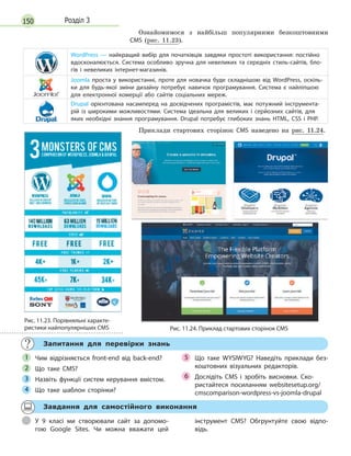 150 Розділ 3
Ознайомимося з найбільш популярними безкоштовними
CMS (рис. 11.23).
WordPress  — найкращий вибір для початківців завдяки простоті використання: постійно
вдосконалюється. Система особливо зручна для невеликих та середніх стиль-сайтів, бло-
гів і  невеликих інтернет-магазинів.
Joomla проста у  використанні, проте для новачка буде складнішою від WordPress, оскіль-
ки для будь-якої зміни дизайну потребує навичок програмування. Система є  найліпшою
для електронної комерції або сайтів соціальних мереж.
Drupal орієнтована насамперед на досвідчених програмістів, має потужний інструмента-
рій із широкими можливостями. Система ідеальна для великих і  серйозних сайтів, для
яких необхідні знання програмування. Drupal потребує глибоких знань HTML, CSS і  PHP.
Приклади стартових сторінок CMS наведено на рис. 11.24.
Рис. 11.24. Приклад стартових сторінок CMS
Запитання для перевірки знань
Чим відрізняється front-end від back-end?
Що таке CMS?
Назвіть функції систем керування вмістом.
Що таке шаблон сторінки?
Що таке WYSIWYG? Наведіть приклади без-
коштовних візуальних редакторів.
Дослідіть CMS і зробіть висновки. Ско-
ристайтеся посиланням websitesetup.org/
cmscomparison-wordpress-vs-joomla-drupal
Чим відрізняється front-end від back-end?1
Що таке CMS?2
Назвіть функції систем керування вмістом.3
Що таке шаблон сторінки?4 Що таке шаблон сторінки?4 Що таке шаблон сторінки?
Що таке WYSIWYG? Наведіть приклади без-5
Дослідіть CMS і зробіть висновки. Ско-6 Дослідіть CMS і зробіть висновки. Ско-6 Дослідіть CMS і зробіть висновки. Ско-
Завдання для самостійного виконання
У 9 класі ми створювали сайт за допомо-
гою Google Sites. Чи можна вважати цей
інструмент CMS? Обгрунтуйте свою відпо-
відь.
Рис. 11.23. Порівняльні характе-
ристики найпопулярніших CMS
 