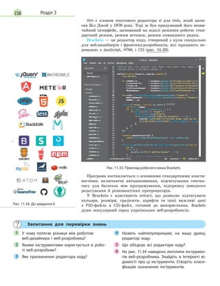 158 Розділ 3
Vim є клоном текстового редактора vi для Unix, який напи-
сав Біл Джой у 1976 році. Тоді ж був придуманий його незви-
чайний інтерфейс, заснований на поділі режимів роботи: стан-
дартний режим, режим вставки, режим командного рядка.
Brackets — це редактор коду, створений з нуля спеціально
для веб-дизайнерів і фронтенд-розробників, які працюють пе-
реважно з JavaScript, HTML і CSS (рис. 11.33).
Рис. 11.33. Приклад робочого вікна Brackets
Програма поставляється з основними стандартними власти-
востями, включаючи автодоповнення, підсвічування синтак-
сису для багатьох мов програмування, підтримку швидкого
редагування й різноманітних препроцесорів.
У Brackets є властивість extract, що дозволяє підтягувати
кольори, розміри, градієнти, шрифти та інші важливі дані
з PSD-файла в CSS-файл, готовий до використання. Brackets
дуже популярний серед українських веб-розробників.
Запитання для перевірки знань
У чому полягає різниця між роботою
веб-дизайнера і  веб-розробника?
Якими інструментами користується в  робо-
ті веб-розробник?
Яке призначення редактора коду?
Назвіть найпопулярніший, на вашу думку,
редактор коду.
Що об’єднує всі редактори коду?
На рис. 11.34 наведено логотипи інструмен-
тів веб-розробника. Знайдіть в  Інтернеті ві-
домості про ці інструменти. Створіть класи-
фікацію зазначених інструментів.
1
2
3
4
Що об’єднує всі редактори коду?5
На рис. 11.34 наведено логотипи інструмен-6 На рис. 11.34 наведено логотипи інструмен-6 На рис. 11.34 наведено логотипи інструмен-
Рис. 11.34. До завдання 6
 