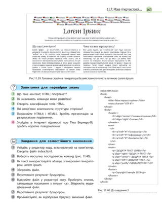 16311.7. Мова гіпертекстової...
Рис.11.39. Головна сторінка генератора беззмістовного тексту латиною Lorem ipsum
Запитання для перевірки знань
Що таке контент; HTML; гіпертекст?
Як називають команди мови розмітки?
Створіть класифікацію тегів HTML.
Які невід’ємні компоненти структури сторінки?
Порівняйте HTML4 і  HTML5. Зробіть презентацію за
результатами порівняння.
Знайдіть в  Інтернеті відомості про Тіма Бернерс-Лі,
зробіть коротке повідомлення.
1
2
3
4
5
6
Завдання для самостійного виконання
Увійдіть у  редактор коду, встановлений на комп’ютері.
Створіть файл index.html.
Наберіть наступну послідовність команд (рис. 11.40).
Як текст використовуйте абзаци, згенеровані генерато-
ром Lorem ipsum.
Збережіть файл.
Перегляньте результат браузером.
Відкрийте файл у  редакторі коду. Приберіть список,
залишивши посилання з  тегами a. Збережіть моди-
фікований файл.
Перегляньте результат браузером.
Проаналізуйте, як відобразив браузер змінений файл.
1
2
Рис. 11.40. До завдання 2
3
4
5
6
7
8
 