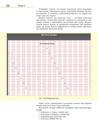 172 Розділ 3
Створення макета на основі модульної сітки допоможе
в подальшому прискорити процес верстання. Завдяки їй бло-
ки контенту й елементи розташовуватимуться на певній від-
стані один від одного.
Можна сказати, що модульна сітка — це певна візуальна
абстракція, візуальний розподіл сторінки на однакові за ши-
риною стовпці з однаковими відступами між ними. Візуалі-
зувати модель можна за допомогою напрямних або окремого
шару, на якому будуть зображені ці стовпці (знову пригадає-
мо графічний редактор Gimp).
Рис. 11.49. Модульна сітка
Серед усього різноманіття складання макета веб-сторінки
можна виділити різні типи навігації.
Розглянемо чотири найбільш поширені типи навігації (рис.
11.50):
•
• навігація в лівому стовпці (а);
•
• навігація в правому стовпці (б);
•
• горизонтальна навігація (в);
•
• навігація Mobile First (г).
 