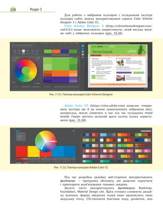 174 Розділ 3
Для роботи з вибраним кольором і складанням палітри
кольорів сайта можна використовувати сервіси Color Scheme
Designer 3 і  Adobe Color CC.
Color Scheme Designer 3 (http://colorschemedesigner.com/
csd-3.5/) надає можливість ппереглянути, який вигляд мати-
ме сайт у вибраних кольорах (рис. 11.51).
Рис. 11.51. Палітра кольорів Color Scheme Designer
Adobe Color CC (https://color.adobe.com) дозволяє створю-
вати палітри ще й на основі завантажених зображень (які,
наприклад, могли з’явитися в нас під час складання mood
board). Сервіс містить великий архів палітр інших користу-
вачів (рис. 11.52).
Рис. 11.52. Палітра кольорів Adobe Color CC
Під час розробки дизайну веб-сторінки використовують
фреймворк — програмну оболонку, що дозволяє спростити
і прискорити розв’язування типових завдань.
Досить часто використовують фреймворки Bootstrap,
Foundation, Material Design Lite. Крім готових елементів дизай-
ну (кнопки, форми введення тощо) вони пропонують свою
модульну сітку, CSS-сніппети (частина коду, розмітки, яка
 