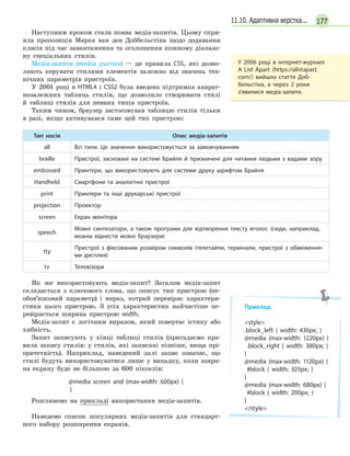 17711.10. Адаптивна верстка...
Наступним кроком стала поява медіа-запитів. Цьому спри-
яла пропозиція Марка ван ден Доббельстіна щодо додавання
класів під час завантаження та оголошення кожному діапазо-
ну спеціальних стилів.
Медіа-запити (media queries) — це правила CSS, які дозво-
ляють керувати стилями елементів залежно від значень тех-
нічних параметрів пристроїв.
У 2001 році в HTML4 і CSS2 була введена підтримка апарат-
нозалежних таблиць стилів, що дозволило створювати стилі
й таблиці стилів для певних типів пристроїв.
Таким чином, браузер застосовував таблицю стилів тільки
в разі, якщо активувався саме цей тип пристрою:
Тип носія Опис медіа-запитів
all Всі типи. Це значення використовується за замовчуванням
braille Пристрої, засновані на системі Брайля й  призначені для читання людьми з  вадами зору
embossed Принтери, що використовують для системи друку шрифтом Брайля
Handheld Смартфони та аналогічні пристрої
print Принтери та інші друкарські пристрої
projection Проектор
screen Екран монітора
speech
Мовні синтезатори, а  також програми для відтворення тексту вголос (сюди, наприклад,
можна віднести мовні браузери)
tty
Пристрої з  фіксованим розміром символів (телетайпи, термінали, пристрої з  обмеження-
ми дисплея)
tv Телевізори
Як же використовують медіа-запит? Загалом медіа-запит
складається з ключового слова, що описує тип пристрою (не-
обов’язковий параметр) і вираз, котрий перевіряє характери-
стики цього пристрою. З усіх характеристик найчастіше пе-
ревіряється ширина пристрою width.
Медіа-запит є логічним виразом, який повертає істину або
хибність.
Запит записують у кінці таблиці стилів (пригадаємо пра-
вила запису стилів: у стилів, які записані пізніше, вища прі-
оритетність). Наприклад, наведений далі запис означає, що
стилі будуть використовуватися лише у випадку, коли шири-
на екрану буде не більшою за 600 пікселів:
@media screen and (max-width: 600px) {
}
Розглянемо на прикладі використання медіа-запитів.
Наведемо список популярних медіа-запитів для стандарт-
ного набору розширення екранів.
У  2006 році в  інтернет-журналі
A List Apart (https://alistapart.
com/) вийшла стаття Доб-
бельстіна, а  через 2 роки
з’явилися медіа-запити.
Приклад.
style
.block_left { width: 430px; }
@media (max-width: 1220px) {
  .block_right { width: 380px; }
}
@media (max-width: 1120px) {
  #block { width: 325px; }
}
@media (max-width: 680px) {
#block { width: 200px; }
}
/style
 