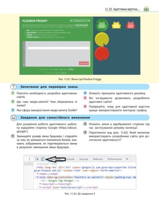 18111.10. Адаптивна верстка...
Рис. 11.61. Вікно гри Flexbox Froggy
Запитання для перевірки знань
Поясніть необхідність розробки адаптивних
сайтів.
Що таке медіа-запити? Чим обумовлена їх
поява?
Яка сфера використання медіа-запиту braille?
Опишіть принципи адаптивного дизайну.
Які інструменти дозволяють розробляти
адаптивні сайти?
Поміркуйте, чому для адаптивної верстки
краще використовувати векторну графіку.
1
2
3
4
5
6
Завдання для самостійного виконання
Для розуміння роботи адаптивного шабло-
ну відкрийте сторінку Google (https://about.
google/).
Зменшуйте розмір вікна браузера і  слідкуйте
за тим, як змінюються положення блоків, зни-
кають зображення, як перетворюється меню
в результаті зменшення вікна браузера.
Опишіть зміни у  відображенні сторінки під
час застосування режиму інспекції.
Перегляньте код (рис. 11.62). Який механізм
використовують розробники сайта для до-
сягнення адаптивності?
1
2
3
Рис. 11.62. До завдання 3
 