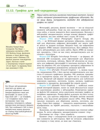 186 Розділ 3
11.12. Графіка для веб-середовища
Перші сайти містили виключно текстовий контент. Сучасні
сайти наповнені різноманітними графічними об’єктами. Які,
на вашу думку, інструменти необхідні для відображення
графіки на сайті?
Фотографії, рисунки, фонові малюнки — все це візуальні
елементи веб-дизайну. Саме від них залежить зовнішній ви-
гляд сайта, а також швидкість його завантаження. Загалом у
веб-дизайні використовують чотири основні формати графіч-
них файлів, які вже знайомі вам з курсу 10 класу.
Формат JPEG (Joint Photographic Experts Group), або
JPG, — це 16-бітовий формат растрових зображень, популяр-
ний для зберігання цифрових фотографій, які мають дріб-
ні деталі та яскраві кольори. Завдяки тому, що зображення
у форматі JPEG швидко завантажуються, його вибирає біль-
шість веб-дизайнерів для своїх сайтів. Проте JPEG не підтри-
мує прозорість, і його не має сенсу використовувати для ло-
готипів і піктограм.
Формат GIF (Graphic Interchange Format) — це формат, об-
межений 256 кольорами, дуже ефективний для зберігання
логотипів, піктограм, таблиць. Проте GIF абсолютно не підхо-
дить для цифрових фотографій із тисячами відтінків. На від-
міну від формату JPG, він підтримує прозорість зображення та
дозволяє створювати різноманітну анімацію (§11.13)
Формат PNG (Portable Network Graphic) — є, можна сказа-
ти, покращеним JPEG, і його зручно використовувати для про-
стого й плоского графічного дизайну. PNG дозволяє працюва-
ти із прозорістю краще, ніж GIF, проте він не підтримує ані-
мацію. Зазвичай цей формат використовують для публікації
невеликих картинок, логотипів, іконок, діаграм, графічних
елементів із прозорістю, фотографій без втрати якості.
Формат SVG (Scalable Vector Graphics) — найбільш поши-
рений векторний формат, попит на який збільшується завдя-
ки адаптивному дизайну у веб-розробці. Геометрична приро-
да файлів SVG дозволяє легко адаптувати векторну графіку до
потрібних параметрів. Розмір файла залежить від його склад-
ності, так, для простих зображень SVG-файл матиме менший
розмір, ніж будь-який растровий аналог (JPEG, PNG). Формат
ідеально підходить для зберігання значків, логотипів, діа-
грам. Серед його переваг — швидкість завантаження, чудове
відображення на highDPI дисплеях, гнучкість і масштабова-
ність тощо.
Зазначимо, що ми говоримо насамперед про статичні зобра-
ження. Їх легко зобразити, використовуючи елемент img.
Розглянемо тег img і його атрибути.
Елемент img є стандартним тегом для додавання графіч-
них елементів на веб-сторінку. Цей тег вставляє зображення
на сторінку в тому місці, де воно має з’явитися.
Михайла Комвуті-Веру
(псевдонім Леа Веру) —
запрошена експертка в W3C
CSS Working Group, фахівчиня,
визнана в галузі фронт-енду.
Авторка книги «Таємниці CSS.
Ідеальні рішення повсякденних
задач», багатьох статей
у  популярному інтернет-журналі
«A List Apart» та відомому блозі
про можливості CSS3.
Все більше веб-дизайнерів
пристають до думки, що
растрові зображення повинні
використовуватися лише для
фотографій. За своєю суттю
будь-який сайт — це інтерфейс,
і всі інтерфейси мають бути
векторними. Саме тому
безумовну популярність набуває
використання векторного формату
SVG. Про особливості SVG та його
використання можна дізнатися
на сторінці http://yoksel.github.io/
about-svg/?full#8
 