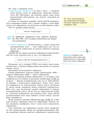 18711.12. Графіка для веб-...
Тег img є непарним тегом.
• Обов’язковим атрибутом є src (англ. source — джерело),
який містить шлях до зображення. Зазвичай зазнача-
ється або URL-адреса, або відносна адреса щодо місця
розташування веб-сторінки, яка містить посилання на
зображення.
З огляду на стандарти розробки сайтів (§11.9) рекоменду-
ється створювати окрему теку з назвою «images», в якій збері-
гаються всі зображення, що містяться на веб-сторінках сайта.
Тоді тег матиме такий вигляд:
img src=images/2.jpg
Тег відображає зображення лише графічних форматів
GIF, JPEG, PNG і SVG. В атрибуті обов’язково має вказува-
тися розширення.
• Іншим атрибутом є alt (alternative), у якому вказується
альтернативний текст — опис зображення для тих ви-
падків, коли користувачі не можуть побачити картинку
(приклад).
Атрибут alt має надати достатньо інформації користувачеві,
щоб він склав уявлення про те, що є на зображенні:
img src=URL alt=альтернативний текст
Нагадаємо, що в стандарті HTML5 теги мають лише семан-
тичний зміст, а функції форматування покладено на каскадні
таблиці стилів.
Розглянемо CSS-властивості зображень.
Розмір зображення задається двома параметрами: width —
ширина зображення; height — висота зображення.
Якщо не задавати розміри зображення, то, по-перше, воно
відобразиться на сторінці в реальному розмірі (рис. 11.69, а),
по-друге — браузер потребуватиме часу на те, щоб дізнати-
ся розміри і завантажити зображення. Лише після цього
він повернеться до завантаження іншого вмісту документа
й, таким чином, виведення решти елементів затримається.
Крім того, при маленькому розмірі зображення й довгому
альтернативному тексті, ще до того як завантажиться графі-
ка, тимчасово відбудеться зсув дизайну сайта. Адже довгий
альтернативний текст буде займати стільки місця, скільки
йому знадобиться.
Якщо зазначити розміри зображення (рис. 11.69, б), то бра-
узер спочатку зарезервує місце під зображення, підготує ма-
кет документа, відобразить текст і лише потім завантажить
зображення.
Слід пам’ятати, що зображення можуть бути квадратни-
ми або прямокутними. Якщо ми використовуватимемо оби-
два параметри, браузер помістить зображення в прямокутник
Тег img використовують
для розміщення фотографій,
логотипів, графічних елементів
інтерфейсу тощо.
Приклад. У  випадку, коли
користувачі мають вади зору,
використовується скрін-рідер,
який читає описи зображень.
 