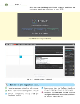 192 Розділ 3
необхідне для створення стандартної анімації, заснованої на
ключовому кадрі, як зображено на рис. 11.75.
Рис. 11.74. Головна сторінка Anime.js
Рис. 11.75. Головна сторінка CSS-Animate
Запитання для перевірки знань
Наведіть приклади анімації на веб-сторінці.
Якими засобами можна створювати анімації?
Опишіть послідовність команд у  CSS для
створення анімації.
Перегляньте відео на YouTube. Спробуйте
створити просту анімацію за інструкцією.
Дослідіть запропоновані плагіни, створіть
засобами табличного процесора порівняль-
ну таблицю характеристик.
1
2
3
4
5
 