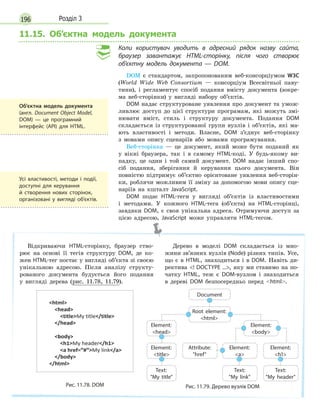 196 Розділ 3
11.15. Об’єктна модель документа
Коли користувач уводить в адресний рядок назву сайта,
браузер завантажує HTML-сторінку, після чого створює
об’єктну модель документа — DOM.
DOM є стандартом, запропонованим веб-консорціумом W3C
(World Wide Web Consortium — консорціум Всесвітньої паву-
тини), і регламентує спосіб подання вмісту документа (зокре-
ма веб-сторінки) у вигляді набору об’єктів.
DOM надає структуроване уявлення про документ та умож-
ливлює доступ до цієї структури програмам, які можуть змі-
нювати вміст, стиль і структуру документа. Подання DOM
складається із структурованої групи вузлів і об’єктів, які ма-
ють властивості і методи. Власне, DOM з’єднує веб-сторінку
з мовами опису сценаріїв або мовами програмування.
Веб-сторінка — це документ, який може бути поданий як
у вікні браузера, так і в самому HTML-коді. У будь-якому ви-
падку, це один і той самий документ. DOM надає інший спо-
сіб подання, зберігання й керування цього документа. Він
повністю підтримує об’єктно орієнтоване уявлення веб-сторін-
ки, роблячи можливим її зміну за допомогою мови опису сце-
наріїв на кшталт JavaScript.
DOM подає HTML-теги у вигляді об’єктів із властивостями
і методами. У кожного HTML-тега (об’єкта) на HTML-сторінці,
завдяки DOM, є своя унікальна адреса. Отримуючи доступ за
цією адресою, JavaScript може управляти HTML-тегом.
Відкриваючи HTML-сторінку, браузер ство-
рює на основі її тегів структуру DOM, де ко-
жен HTML-тег постає у вигляді об’єкта зі своєю
унікальною адресою. Після аналізу структу-
рованого документа будується його подання
у вигляді дерева (рис. 11.78, 11.79).
Дерево в моделі DOM складається із мно-
жини зв’язних вузлів (Node) різних типів. Усе,
що є в HTML, знаходиться і в DOM. Навіть ди-
ректива ! DOCTYPE ..., яку ми ставимо на по-
чатку HTML, теж є DOM-вузлом і знаходиться
в дереві DOM безпосередньо перед html.
Рис. 11.78. DOM
Document
Root element:
html
Element:
body
Element:
head
Element:
title
Text:
My title
Element:
a
Attribute:
href
Text:
My link
Element:
h1
Text:
My header
Рис. 11.79. Дерево вузлів DOM
Об’єктна модель документа
(англ. Document Object Model,
DOM)  — це програмний
інтерфейс (API) для HTML.
Усі властивості, методи і  події,
доступні для керування
й  створення нових сторінок,
організовані у  вигляді об’єктів.
 