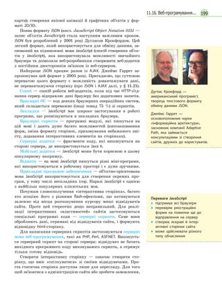 19911.16. Веб-програмування...
карти); створення якісної анімації й графічних об’єктів у фор-
маті 2D/3D.
Поява формату JSON (англ. JavaScript Object Notation 0151 —
запис об'єктів JavaScript) стала наступним важливим кроком.
JSON був розроблений у 2001 році Дугласом Крокфордом. Цей
легкий формат, який використовується для обміну даними, за-
снований на підмножині мови JavaScript (спосіб створення об'єк-
тів у JavaScript), яка використовувала можливості звичайного
браузера та дозволяла веб-розробникам створювати веб-додатки
з постійним двостороннім зв’язком із веб-сервером.
Найкраще JSON працює разом із AJAX. Джеймс Гаррет за-
пропонував цей формат у 2005 році. Пригадаємо, що суттєвою
перевагою цього формату є можливість довантажувати дані,
не перевантажуючи сторінку (про JSON і AJAX далі, у § 11.21).
Comet — спосіб роботи веб-додатків, коли під час HTTP-з’єд-
нання сервер відправляє дані браузеру без додаткових запитів.
Браузерні ОС — код деяких браузерних операційних систем,
який складається переважно (іноді понад 75 %) зі скриптів.
Закладки — JavaScript має широке застосування в роботі
програми, що розміщуються в закладках браузера.
Браузерні скрипти — програмні модулі, які пишуться на
цій мові і дають дуже багато можливостей (автозаповнення
форм, зміна формату сторінок, приховування небажаного змі-
сту, додавання інтерактивних елементів на сторінках).
Серверні додатки — фрагменти коду, які виконуються на
стороні сервера, де використовується Java 6.
Мобільні додатки — JavaScript може бути корисною в цьому
популярному напрямку.
Віджети — на мові JavaScript пишуться різні міні-програми,
які використовуються в робочому просторі і є дуже зручними.
Прикладне програмне забезпечення — об’єктно-орієнтована
мова JavaScript використовується для створення окремих про-
грам, у тому числі нескладних ігор. Наразі JavaScript є однією
з найбільш популярних клієнтських мов.
Почувши словосполучення «інтерактивна сторінка», багато
хто асоціює його з різними flash-ефектами, що активуються
залежно від місця розташування курсору миші відвідувачів
сайта. Проте цей стереотип дещо неправильний. Для реалі-
зації інтерактивних «властивостей» сайтів застосовуються
спеціальні програмні коди — серверні скрипти. Саме вони
обробляють дані, отримані від відвідувачів сайта, і формують
відповідну html-сторінку.
Для написання серверних скриптів застосовуються серверні
мови веб-програмування, такі як PHP, Perl, ASP.NET. Виконуєть-
ся серверний скрипт на стороні сервера: відвідувач не бачить
вихідного програмного коду виконуваного скрипта, а отримує
тільки готову відповідь.
Створити інтерактивну сторінку — означає створити сто-
рінку, що вміє «спілкуватися» зі своїми відвідувачами. Про-
ста статична сторінка доступна лише для перегляду. Для того
щоб зв’язатися з адміністрацією сайта або зробити замовлення,
Дуглас Крокфорд  —
американський програміст,
творець текстового формату
обміну даними JSON.
Джеймс Гаррет  —
основоположник науки
«інформаційна архітектура»,
засновник компанії Adaptive
Path, яка займається
консультаціями зі створення
сайтів, дружніх до користувачів.
Переваги JavaScript
•
• підтримує всі браузери
•
•

перевіряє реєстраційні
форми на помилки ще до
відправлення на сервер
•
•

створює яскраві й  інтер­
активні сторінки сайта
•
•

може здійснювати різного
типу обчислення
 