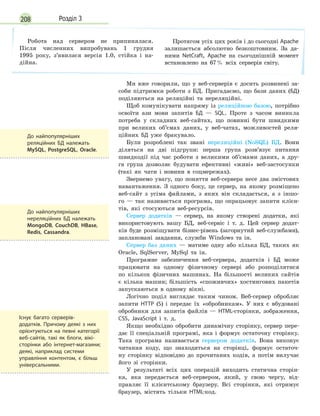 208 Розділ 3
Робота над сервером не припинялася.
Після численних випробувань 1 грудня
1995 року, з’явилася версія 1.0, стійка і на-
дійна.
Протягом усіх цих років і до сьогодні Apache
залишається абсолютно безкоштовним. За да-
ними NetCraft, Apache на сьогоднішній момент
встановлено на 67% всіх серверів світу.
Ми вже говорили, що у веб-серверів є досить розвинені за-
соби підтримки роботи з БД. Пригадаємо, що бази даних (БД)
поділяються на реляційні та нереляційні.
Щоб комунікувати напряму із реляційною базою, потрібно
освоїти ази мови запитів БД — SQL. Проте з часом виникла
потреба у складних веб-сайтах, що повинні бути швидкими
при великих об’ємах даних, у веб-чатах, можливостей реля-
ційних БД уже бракувало.
Були розроблені так звані нереляційні (NoSQL) БД. Вони
діляться на дві підгрупи: перша група розв’язує питання
швидкодії під час роботи з великими об’ємами даних, а дру-
га група дозволяє будувати ефективні «живі» веб-застосунки
(такі як чати і новини в соцмережах).
Звернемо увагу, що поняття веб-сервера несе два змістових
навантаження. З одного боку, це сервер, на якому розміщено
веб-сайт з усіма файлами, з яких він складається, а з іншо-
го — так називається програма, що опрацьовує запити клієн-
тів, які стосуються веб-ресурсів.
Сервер додатків — сервер, на якому створені додатки, які
використовують вашу БД, веб-сервіс і т. д. Цей сервер додат-
ків буде розміщувати бізнес-рівень (загорнутий веб-службами),
заплановані завдання, служби Windows та ін.
Сервер баз даних — матиме одну або кілька БД, таких як
Oracle, SqlServer, MySql та ін.
Програмне забезпечення веб-сервера, додатків і БД може
працювати на одному фізичному сервері або розподілятися
по кількох фізичних машинах. На більшості великих сайтів
є кілька машин; більшість «споживчих» хостингових пакетів
запускаються в одному вікні.
Логічно поділ виглядає таким чином. Веб-сервер обробляє
запити HTTP (S) і передає їх «обробникам». У них є вбудовані
обробники для запитів файлів — HTML-сторінки, зображення,
CSS, JavaScript і т. д.
Якщо необхідно обробити динамічну сторінку, сервер пере-
дає її спеціальній програмі, яка і формує остаточну сторінку.
Така програма називається сервером додатків. Вона виконує
читання коду, що знаходиться на сторінці, формує остаточ-
ну сторінку відповідно до прочитаних кодів, а потім вилучає
його зі сторінки.
У результаті всіх цих операцій виходить статична сторін-
ка, яка передається веб-сервером, який, у свою чергу, від-
правляє її клієнтському браузеру. Всі сторінки, які отримує
браузер, містять тільки HTML-код.
До найпопулярніших
реляційних БД належать
MySQL, PostgreSQL, Oracle.
До найпопулярніших
нереляційних БД належать
MongoDB, CouchDB, HBase,
Redis, Cassandra.
Існує багато серверів-
додатків. Причому деякі з них
орієнтуються на певні категорії
веб-сайтів, такі як блоги, вікі-
сторінки або інтернет-магазини;
деякі, наприклад системи
управління контентом, є більш
універсальними.
 