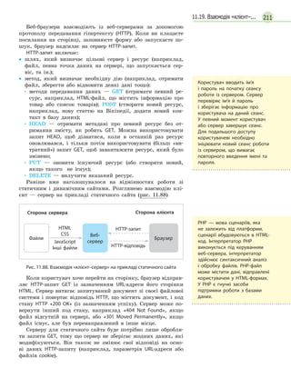 21111.19. Взаємодія «клієнт–...
Веб-браузери взаємодіють із веб-серверами за допомогою
протоколу передавання гіпертексту (HTTP). Коли ви клацаєте
посилання на сторінці, заповнюєте форму або запускаєте по-
шук, браузер надсилає на сервер HTTP-запит.
HTTP-запит включає:
•
• шлях, який визначає цільові сервер і ресурс (наприклад,
файл, певна точка даних на сервері, що запускається сер-
віс, та ін.);
•
• метод, який визначає необхідну дію (наприклад, отримати
файл, зберегти або відновити деякі дані тощо):
•	методи передавання даних — GET (отримати певний ре-
сурс, наприклад, HTML-файл, що містить інформацію про
товар або список товарів); POST (створити новий ресурс,
наприклад, нову статтю на Вікіпедії, додати новий кон-
такт в базу даних);
•	HEAD — отримати метадані про певний ресурс без от-
римання змісту, як робить GET. Можна використовувати
запит HEAD, щоб дізнатися, коли в останній раз ресурс
оновлювався, і тільки потім використовувати (більш «ви-
тратний») запит GET, щоб завантажити ресурс, який було
змінено;
•	PUT — оновити існуючий ресурс (або створити новий,
якщо такого не існує);
•	DELETE — вилучити вказаний ресурс.
Раніше вже наголошувалося на відмінностях роботи зі
статичним і динамічним сайтами. Розглянемо взаємодію клі-
єнт — сервер на прикладі статичного сайта (рис. 11.88)
Файли
Веб-
сервер
Браузер
HTML
CSS
JavaScript
Інші файли
HTТР-запит
HTТР-відповідь
Сторона клієнтаСторона сервера
Рис. 11.88. Взаємодія «клієнт–сервер» на прикладі статичного сайта
Коли користувач хоче перейти на сторінку, браузер відправ-
ляє HTTP-запит GET із зазначенням URL-адреси його сторінки
HTML. Сервер витягає запитуваний документ зі своєї файлової
системи і повертає відповідь HTTP, що містить документ, і код
стану HTTP «200 OK» (із зазначенням успіху). Сервер може по-
вернути інший код стану, наприклад «404 Not Found», якщо
файл відсутній на сервері, або «301 Moved Permanently», якщо
файл існує, але був перенаправлений в інше місце.
Серверу для статичного сайта буде потрібно лише обробля-
ти запити GET, тому що сервер не зберігає жодних даних, які
модифікуються. Він також не змінює свої відповіді на осно-
ві даних HTTP-запиту (наприклад, параметрів URL-адреси або
файлів cookie).
PHP — мова сценаріїв, яка
не залежить від платформи,
сценарії вбудовуються в  HTML-
код. Інтерпретатор РНР
виконується під керуванням
веб-сервера, інтерпретатор
здійснює синтаксичний аналіз
і обробку файлів. РНР-файл
може містити дані, відправлені
користувачем у HTML-формах.
У  РНР є гнучкі засоби
підтримки роботи з базами
даних.
Користувач вводить ім’я
і  пароль на початку сеансу
роботи із сервером. Сервер
перевіряє ім’я й пароль
і  зберігає інформацію про
користувача на даний сеанс.
У певний момент користувач
або сервер завершує сеанс.
Для подальшого доступу
користувачеві необхідно
ініціювати новий сеанс роботи
із сервером, що вимагає
повторного введення імені та
пароля.
 