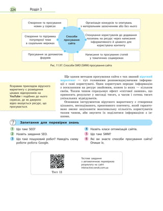 224 Розділ 3
Створення та підтримка
популярної теми
в  соціальних мережах
Спонукання користувачів до додавання
посилань на ресурс через написання
інформативного й  цікавого для
користувача контенту
Просування за допомогою
форумів
Написання та просування статей
у  тематичних соцмережах
Створення та просування
новин у  сервісах
Організація конкурсів та опитувань
з  матеріальним заохоченням або без нього
Способи
просування
сайта
Рис. 11.97. Способи SMO (SMM) просування сайта
Ще одним методом просування сайта є так званий вірусний
маркетинг — тут головними розповсюджувачами інформа-
ції є самі користувачі. Один користувач передає інформацію
з посиланням на ресурс знайомим, кожен із яких — кільком
своїм. Таким чином спрацьовує ефект «снігової лавини», що
приносить результат у вигляді тисяч, а часом і сотень тисяч
унікальних відвідувачів.
Основним інструментом вірусного маркетингу є створення
цікавого, несподіваного, креативного контенту, який гаранто-
вано зможе зацікавити максимальну кількість користувачів
таким чином, аби змусити їх поділитися інформацією з ін-
шими.
Запитання для перевірки знань
Що таке SEO?
Назвіть завдання SEO.
Що таке пошуковий робот? Наведіть схему
роботи робота Google.
Назвіть класи оптимізацій сайтів.
Що таке SMM?
Які ви знаєте способи просування сайта?
Опиши їх.
1
2
3
4
5
6
Яскравим прикладом вірусного
маркетингу є  розміщення
цікавих відеороликів на
YouTube і  подібних до нього
сервісах, де як джерело
відео вказується ресурс, що
просувається.
Тест 11
Тестове завдання
з  автоматичною перевіркою
результату на  сайті
interactive.ranok.com.ua
 
