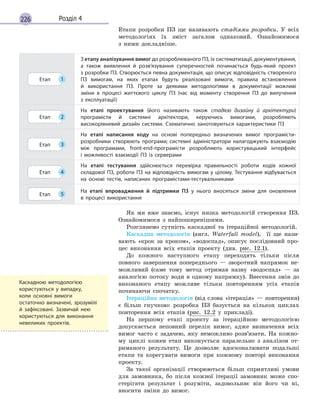 226 Розділ 4
Етапи розробки ПЗ ще називають стадіями розробки. У всіх
методологіях їх зміст загалом однаковий. Ознайомимося
з ними докладніше.
Етап 1
З етапу аналізування вимог до розроблюваного ПЗ, їх систематизації, документування,
а  також виявлення й  розв’язування суперечностей починається будь-який проект
з розробки ПЗ. Створюється певна документація, що описує відповідність створеного
ПЗ вимогам, на яких етапах будуть реалізовані вимоги, правила встановлення
й  використання ПЗ. Проте за деякими методологіями в  документації можливі
зміни в  процесі життєвого циклу ПЗ (час від моменту створення ПЗ до вилучення
з  експлуатації)
Етап 2
На етапі проектування (його називають також стадією дизайну й  архітектури)
програмісти й  системні архітектори, керуючись вимогами, розробляють
високорівневий дизайн системи. Схематично занотовуються характеристики ПЗ
Етап 3
На етапі написання коду на основі попередньо визначених вимог програмісти-
розробники створюють програми; системні адміністратори налагоджують взаємодію
між програмами, front-end-програмісти розробляють користувацький інтерфейс
і  можливості взаємодії ПЗ із серверами
Етап 4
На етапі тестування здійснюється перевірка правильності роботи кодів кожної
складової ПЗ, роботи ПЗ на відповідність вимогам у цілому. Тестування відбувається
на основі тестів, написаних програмістами-тестувальниками
Етап 5
На етапі впровадження й  підтримки ПЗ у  нього вносяться зміни для оновлення
в  процесі використання
Як ми вже знаємо, існує низка методологій створення ПЗ.
Ознайомимося з найпоширенішими.
Розглянемо сутність каскадної та ітераційної методологій.
Каскадна методологія (англ. Waterfall model), її ще нази-
вають «крок за кроком», «водоспад», описує послідовний про-
цес виконання всіх етапів проекту (див. рис. 12.1).
До кожного наступного етапу переходять тільки після
повного завершення попереднього — зворотний напрямок не-
можливий (саме тому метод отримав назву «водоспад» — за
аналогією потоку води в одному напрямку). Внесення змін до
виконаного етапу можливе тільки повторенням усіх етапів
починаючи спочатку.
Ітераційна методологія (від слова «ітерація» — повторення)
є більш гнучкою: розробка ПЗ базується на кількох циклах
повторення всіх етапів (рис. 12.2 у прикладі).
На першому етапі проекту за ітераційною методологією
допускається неповний перелік вимог, адже визначення всіх
вимог часто є задачею, яку неможливо розв’язати. На кожно-
му циклі кожен етап виконується паралельно з аналізом от-
риманого результату. Це дозволяє вдосконалювати подальші
етапи та корегувати вимоги при кожному повторі виконання
проекту.
За такої організації створюються більш сприятливі умови
для замовника, бо після кожної ітерації замовник може спо-
стерігати результат і розуміти, задовольняє він його чи ні,
вносити зміни до вимог.
Каскадною методологією
користуються у  випадку,
коли основні вимоги
остаточно визначені, зрозумілі
й  зафіксовані. Зазвичай нею
користуються для виконання
невеликих проектів.
 