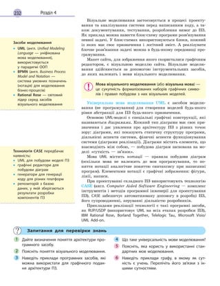 232 Розділ 4
Візуальне моделювання застосовується в процесі проекту-
вання та аналізування системи перед написанням коду, а та-
кож документування, тестування, розроблення вимог до ПЗ.
Як приклад можна навести блок-схему програми розв’язування
певної задачі. У блок-схемах використовуються блоки, кожний
із яких має своє призначення і логічний зміст. А реалізувати
блочне розв’язання задачі можна в будь-якому середовищі про-
грамування.
Макет сайта, для зображення якого скористалися графічним
редактором, є візуальною моделлю сайта. Візуальне моделю-
вання здійснюється за допомогою інструментальних засобів,
до яких належать і мови візуального моделювання.
Мова візуального моделювання (або візуальна мова) —
це сукупність формалізованих наборів графічних симво-
лів і  правил побудови з  них візуальних моделей.
Універсальна мова моделювання UML є засобом моделю-
вання (не програмування) для створення моделей будь-якого
рівня абстракції для ПЗ будь-якого призначення.
Основою UML-моделі є спеціальні графічні конструкції, які
називаються діаграмами. Кожний тип діаграми має своє при-
значення і дає уявлення про архітектуру ПЗ з різних точок
зору: діаграми, які показують статичну структуру програми,
діяльнісні аспекти системи, фізичні аспекти функціонування
системи (діаграми реалізації). Діаграми містять елементи, що
взаємодіють між собою, — побудова діаграм заснована на мо-
делі «сутність — зв’язок».
Мова UML містить нотації — правила побудови діаграм
(оскільки мова не належить до мов програмування, то по-
няття нотації аналогічне поняттю синтаксису при написанні
програм). Елементами нотації є графічні зображення: фігури,
лінії, написи.
При проектуванні складного ПЗ використовують технологію
CASE (англ. Сomputer Aided Software Engineering — комплекс
інструментів і методів програмної інженерії для проектування
ПЗ). CASE забезпечує автоматизовану допомогу в розробці ПЗ,
його супроводженні, керуванні діяльністю розробників.
Прикладами реалізації технології є такі програмні засоби,
як RUP/USDP (використовує UML на всіх етапах розробки ПЗ),
IBM Rational Rose, Borland Together, Telelogic Tau, Microsoft Visio/
UML Add-on.
Запитання для перевірки знань
Дайте визначення поняття архітектури про-
грамного засобу.
Поясніть поняття візуального моделювання.
Наведіть приклади програмних засобів, які
можна використати для графічного подан-
ня архітектури ПЗ.
Що таке універсальність мови моделювання?
Поясніть, яка користь у  використанні стан-
дартних мов моделювання.
Наведіть приклади графу, в  якому як сут-
ність є  учень. Перелічіть його зв’язки з  ін-
шими сутностями.
1
2
3
4
5
6
Засоби моделювання
• UML (англ. Unified Modeling
Language  — уніфікована
мова моделювання),
використовується
у  парадигмі ООП
• BPMN (англ. Business Process
Model and Notation  —
система умовних позначень
(нотація) для моделювання
бізнес-процесів)
• Rational Rose  — світовий
лідер серед засобів
візуального моделювання
Технологія CASE передбачає
наявність:
• UML для побудови моделі ПЗ
• графічні редактори для
побудови діаграм
• генератори для генерації
коду для різних платформ
• репозиторій з базою
даних, у  якій зберігаються
результати розробки
компонентів ПЗ
 