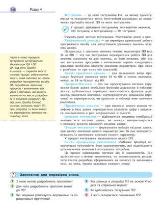 248 Розділ 4
Тест-дизайн — це етап тестування ПЗ, на якому проекту-
ються та створюються тести (тест-кейси) відповідно до визна-
чених критеріїв якості ПЗ та мети тестування.
У процесі здійснення тест-дизайну тест-аналітик визначає,
ЩО тестувати, а тест-дизайнер  — ЯК тестувати.
Існують різні методи тестування. Розглянемо деякі з них.
Еквівалентний розподіл — це перевірка правильної роботи
програмного засобу для допустимого діапазону значень вхід-
них даних.
Наприклад: є діапазон значень певних параметрів ПЗ (від
14 до 60) — під час тестування перевіряється робота ПЗ для
значень діапазону та для значень, за його межами. Або під
час тестування програми з визначення кореня квадратного
рівняння необхідно вводити значення параметрів, при яких
є розв’язок та при яких він відсутній.
Аналіз граничних значень — для наведеного вище при-
кладу беруться значення межі 14 та 60, а також значення,
менші за 14 та більші від 60.
Причина/Наслідок — під час проектування системи керу-
вання базою даних необхідна функція додавання в таблицю
даних: здійснюється перевірка: викликається функція дода-
вання, вводиться значення, підтверджується додавання (при-
чина) та перевіряється, чи присутнє в таблиці нове значення
(наслідок).
Передбачення помилки — при введенні нового номера те-
лефону в базу даних перевіряється кількість цифр і видаєть-
ся повідомлення в разі неправильної кількості.
Вичерпне тестування — відбувається введення комбінацій
значень всіх вхідних даних, не завжди використовується
у випадку великої кількості вхідних даних.
Попарне тестування — формування наборів вхідних даних,
при якому значення одного параметру хоч би раз використо-
вувалось із значенням кожного іншого параметру.
У процесі тестування визначається якість ПЗ.
Якість програмного забезпечення (Software Quality) ви-
значається сукупністю його характеристик, які відповідають
установленим вимогам і очікуваним потребам.
Це процес оцінювання системи або її компонентів. Він
здійснюється з метою визначення, чи задовольняють резуль-
тати етапів розробки, сформованих на початку їх виконання
такі, як мета, термін завдання кожного етапу.
Запитання для перевірки знань
З якою метою розробляють прототипи?
Для чого розробляють прототип вимог
до  ПЗ?
Які завдання розв’язують вертикальні та го-
ризонтальні прототипи?
Яка різниця в розробці ПЗ на основі V-мо-
делі та спіральної моделі?
Як здійснюється тестування ПЗ?
З чого складається оцінювання ПЗ?
1
2
3
4
5
6
Часто в описі процесів
тестування зустрічаються
абревіатури QA і QC.
QA (від  англ. Quality
Assurance  — гарантія якості)
означає процес забезпечення
якості, який охоплює всі етапи
розробки програмного засобу.
QA передбачає вивчення
процесів і визначення всіх
умов і  обставин, які можуть
вплинути на якість розробки
та її кінцевий результат. QC
(від  англ. Quality Control)
означає контроль якості ПЗ
при розробці та його аналіз
на відповідність вимогам на
певному етапі.
 