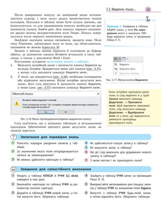 252.3. Введення, пошук...
Після завершення пошуку на знайдений запис встанов-
люється курсор, і поле цього рядка висвітлюється іншим
кольором. Оскільки в таблиці може бути кілька значень, що
відшукуються, то для продовження пошуку необхідно ще раз
натиснути кнопку Знайти далі. Для пошуку першого входжен-
ня зразка можна використовувати поле Пошук. Пошук завер-
шується після першого визначення рядка.
Знайдене значення можна змінювати, вводити нове. Поле
типу Лічильник, заблоковані поля та поля, що обчислюються,
змінювати не можна (приклад 3).
Записи з таблиці можна вирізати й копіювати до буфера
обміну, за допомогою кнопки Вставити вставляти в іншу таб-
лицю, а також у документи Word і Excel.
Розглянемо алгоритм вилучення запису з таблиці.
1. Виділити потрібний запис і натиснути кнопку Видалити на
вкладці Основне. Відкриється меню цієї кнопки (рис. 2.17),
у якому слід виконати команду Видалити запис.
2. У вікні, що відкриється (рис. 2.18), необхідно підтвердити
або відмінити вилучення. Якщо потрібно вилучити весь
запис, його слід виділити й натиснути кнопку Видалити,
у меню (див. рис. 2.17) виконати команду Видалити запис.
Рис. 2.18. Вікно підтвердження/відміни видалення запису
Слід пам’ятати, що у зв’язаних таблицях зі встановленим
прапорцем Забезпечення цілісності даних вилучити запис не
завжди вдається.
Запитання для перевірки знань
Поясніть порядок уведення записів у  таб­
лицю.
За значенням якого поля впорядковуються
записи за замовчуванням?
Як можна здійснити навігацію в  таблиці?
Як здійснюється пошук запису в  таблиці?
Як вилучити запис із таблиці?
Які дії слід виконати для додавання нового
запису в  таблицю?
З  якою метою і  як приховують поля?
1
2
3
4
5
6
7
Завдання для самостійного виконання
Уведіть у  таблиці КЛАСИ й  УЧНІ БД skola
наведені в  них дані.
Виконайте навігацію по таблиці УЧНІ за до­
помогою кнопок навігації.
Додайте в таблицю УЧНІ новий запис, а по­
тім вилучте його. Збережіть таблицю.
Знайдіть у таблиці УЧНІ запис за прізвищем
Пека П. О.
Використайте метасимволи для пошуку запи­
сів у таблиці УЧНІ за значенням поля Адреса.
Вилучте з таблиці УЧНІ будь­який запис,
а  потім відновіть його. Збережіть таблицю.
1
2
3
4
5
6
Рис. 2.17. Меню кнопки Видалити
Приклад 3. Знайдемо в  таблиці
КАДРИ запис, у  полі Рік наро-
дження якого є  значення 1981.
Буде виділено запис із прізвищем
Рябко Р. П.
Коли потрібно приховати деякі
поля, їх слід виділити й  у  групі
Записи виконати команду
Додатково → Приховати
поля. Щоб відновити приховані
поля, слід виконати команду
Додатково → Відобразити
поля та у  вікні, що відкриється,
увімкнути прапорець
відповідного поля.
 