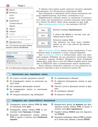 28 Розділ 1
У таблиці умов можна задати довільну кількість критеріїв
фільтрування, які об’єднуються операторами І/АБО.
Над таблицями в середовищі Access можна виконувати опе-
рації перейменування, вилучення, копіювання та ін.
Перейменувати таблицю можна за допомогою її контекст-
ного меню, яке відкривається шляхом клацання імені табли-
ці в області Усі об’єкти. Вміст меню наведено на рис. 2.23.
Для перейменування таблиці слід виконати такі дії:
Крок 1 Виконати команду Перейменувати
Крок 2
В  області Усі об’єкти в  текстове поле цієї
таблиці ввести нове ім’я
Крок 3
Натиснути клавішу Enter.
Слід пам’ятати, що після цього потрібно
змінити це ім’я в  усіх об’єктах БД (запитах,
звітах та ін.)
Для вилучення таблиці можна також скористатися її кон-
текстним меню й виконати в ньому команду Видалити.
Для копіювання таблиці в контекстному меню слід вико-
нати команду Копіювати, ще раз викликати контекстне меню
й виконати команду Вставити. Відкриється вікно Вставлення
таблиці (рис. 2.24). Далі в поле Ім’я таблиці потрібно ввести нове
ім’я та ввімкнути один із розташованих нижче перемикачів.
Якщо таблиця копіюється повністю, то слід увімкнути пе-
ремикач Структура та дані й натиснути кнопку ОК.
Запитання для перевірки знань
Які існують способи сортування записів?
Як упорядкувати записи за значенням од­
ного поля?
Що називають фільтрацією записів?
Як упорядкувати записи за значеннями
двох полів?
Які операції виконують над таблицями?
Як перейменувати таблицю?
Як здійснити фільтрування записів за виді­
ленням?
Поясніть сутність фільтрації записів за фор­
мою.
Як  скопіювати таблиці?
Як  вилучити таблиці?
1
2
3
4
5
6
7
8
9
10
Завдання для самостійного виконання
Упорядкуйте записи таблиці УЧНІ БД skola
за значенням поля Зріст.
Упорядкуйте записи таблиці УЧНІ за зна­
ченнями полів Прізвище й  Історія.
Виконайте фільтрування записів таблиці
УЧНІ за одним зі значень поля Улюблений
предмет.
Використайте фільтр за формою для філь­
трування записів таблиці УЧНІ за одним зі
значень поля Дата народження.
Надайте таблиці КЛАСИ нове ім’я. Відновіть
ім’я КЛАСИ.
Виконайте копіювання таблиці УЧНІ й створіть
на її основі нову таблицю з іменем ПЕРША.
1
2
3
4
5
6
Рис. 2.23. Контекстне меню таблиці,
відкрите в області Усі об’єкти
Рис. 2.24. Вікно для копіювання таблиці
 