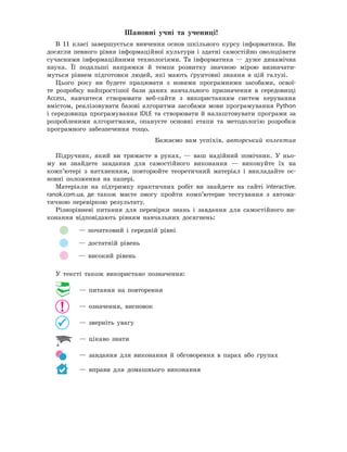 Шановні	 учні	 та	 учениці!
В 11 класі завершується вивчення основ шкільного курсу інформатики. Ви
досягли певного рівня інформаційної культури і здатні самостійно оволодівати
сучасними інформаційними технологіями. Та інформатика — дуже динамічна
наука. Її подальші напрямки й темпи розвитку значною мірою визначати-
муться рівнем підготовки людей, які мають ґрунтовні знання в цій галузі.
Цього року ви будете працювати з новими програмними засобами, освої-
те розробку найпростішої бази даних навчального призначення в середовищі
Access, навчитеся створювати веб-сайти з використанням систем керування
вмістом, реалізовувати базові алгоритми засобами мови програмування Python
і середовища програмування IDLE та створювати й налаштовувати програми за
розробленими алгоритмами, опануєте основні етапи та методологію розробки
програмного забезпечення тощо.
Бажаємо вам успіхів, авторський колектив
Підручник, який ви тримаєте в руках, — ваш надійний помічник. У ньо-
му ви знайдете завдання для самостійного виконання — виконуйте їх на
комп’ютері з натхненням, повторюйте теоретичний матеріал і викладайте ос-
новні положення на папері.
Матеріали на підтримку практичних робіт ви знайдете на сайті interactive.
ranok.com.ua, де також маєте змогу пройти комп’ютерне тестування з автома-
тичною перевіркою результату.
Різнорівневі питання для перевірки знань і завдання для самостійного ви-
конання відповідають рівням навчальних досягнень:
— початковий і середній рівні
— достатній рівень
— високий рівень
У тексті також використано позначення:
— питання на повторення
— означення, висновок
— зверніть увагу
— цікаво знати
— завдання для виконання й обговорення в парах або групах
— вправи для домашнього виконання
 