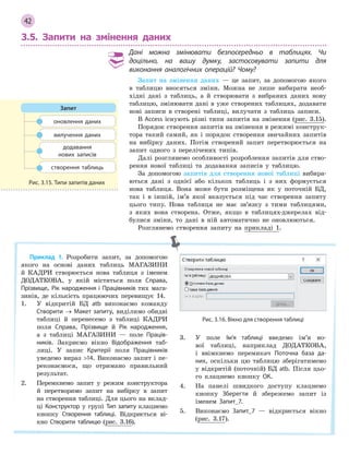 42
3.5. Запити на змінення даних
Дані можна змінювати безпосередньо в  таблицях. Чи
доцільно, на вашу думку, застосовувати запити для
виконання аналогічних операцій? Чому?
Запит на змінення даних — це запит, за допомогою якого
в таблицю вносяться зміни. Можна не лише вибирати необ-
хідні дані з таблиць, а й створювати з вибраних даних нову
таблицю, змінювати дані в уже створених таблицях, додавати
нові записи в створені таблиці, вилучати з таблиць записи.
В Access існують різні типи запитів на змінення (рис. 3.15).
Порядок створення запитів на змінення в режимі конструк-
тора такий самий, як і порядок створення звичайних запитів
на вибірку даних. Потім створений запит перетворюється на
запит одного з перелічених типів.
Далі розглянемо особливості розроблення запитів для ство-
рення нової таблиці та додавання записів у таблицю.
За допомогою запитів для створення нової таблиці вибира-
ються дані з однієї або кількох таблиць і з них формується
нова таблиця. Вона може бути розміщена як у поточній БД,
так і в іншій, ім’я якої вказується під час створення запиту
цього типу. Нова таблиця не має зв’язку з тими таблицями,
з яких вона створена. Отже, якщо в таблицях-джерелах від-
булися зміни, то дані в ній автоматично не оновлюються.
Розглянемо створення запиту на прикладі 1.
оновлення даних
вилучення даних
додавання 
нових записів
створення таблиць
Запит
Рис. 3.15. Типи запитів даних
Приклад 1. Розробити запит, за допомогою
якого на основі даних таблиць МАГАЗИНИ
й КАДРИ створюється нова таблиця з іменем
ДОДАТКОВА, у якій містяться поля Справа,
Прізвище, Рік народження і Працівників тих мага-
зинів, де кількість працюючих перевищує 14.
1. У відкритій БД atb виконаємо команду
Створити → Макет запиту, виділимо обидві
таблиці й перенесемо з таблиці КАДРИ
поля Справа, Прізвище й Рік народження,
а з таблиці МАГАЗИНИ — поле Праців­
ників. Закриємо вікно Відображення таб-
лиці. У запис Критерії поля Працівників
уведемо вираз 14. Виконаємо запит і пе-
реконаємося, що отримано правильний
результат.
2. Перемкнемо запит у режим конструктора
й перетворимо запит на вибірку в запит
на створення таблиці. Для цього на вклад-
ці Конструктор у групі Тип запиту клацнемо
кнопку Створення таблиці. Відкриється ві-
кно Створити таблицю (рис. 3.16).
Рис. 3.16. Вікно для створення таблиці
3. У поле Ім’я таблиці введемо ім’я но-
вої таблиці, наприклад ДОДАТКОВА,
і ввімкнемо перемикач Поточна база да­
них, оскільки цю таблицю зберігатимемо
у відкритій (поточній) БД atb. Після цьо-
го клацнемо кнопку ОК.
4. На панелі швидкого доступу клацнемо
кнопку Зберегти й збережемо запит із
іменем Запит_7.
5. Виконаємо Запит_7 — відкриється вікно
(рис. 3.17).
 
