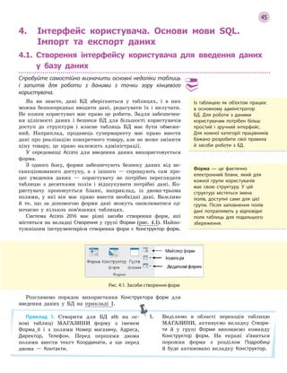 45
Рис. 4.1. Засоби створення форм
4. Інтерфейс користувача. Основи мови SQL.
Імпорт та експорт даних
4.1. Створення інтерфейсу користувача для введення даних
у базу даних
Спробуйте самостійно визначити основні недоліки таблиць
і  запитів для роботи з  даними з  точки зору кінцевого
користувача.
Як ви знаєте, дані БД зберігаються у таблицях, і в них
можна безпосередньо вводити дані, редагувати їх і вилучати.
Не кожен користувач має право це робити. Задля забезпечен-
ня цілісності даних і безпеки БД для більшості користувачів
доступ до структури і власне таблиць БД має бути обмеже-
ний. Наприклад, продавець супермаркету має право внести
дані про реалізацію конкретного товару, але не може змінити
ціну товару, це право належить адміністрації.
У середовищі Access для введення даних використовується
форма.
З одного боку, форми забезпечують безпеку даних від не-
санкціонованого доступу, а з іншого — спрощують сам про-
цес уведення даних — користувачу не потрібно переглядати
таблицю з десятками полів і відшукувати потрібні дані. Ко-
ристувачу пропонується бланк, наприклад, із двома-трьома
полями, у які він має право внести необхідні дані. Важливо
й те, що за допомогою форми дані можуть оновлюватися од-
ночасно у кількох пов’язаних таблицях.
Система Access 2016 має різні засоби створення форм, які
містяться на вкладці Створення у групі Форми (рис. 4.1). Найпо-
тужнішим інструментарієм створення форм є Конструктор форм.
Із таблицею як об’єктом працює
в  основному адміністратор
БД. Для роботи з  даними
користувачам потрібен більш
простий і  зручний інтерфейс.
Для кожної категорії працівників
бажано розробити свої правила
й  засоби роботи з  БД.
Форма — це фактично
електронний бланк, який для
кожної групи користувачів
має свою структуру. У  цій
структурі містяться імена
полів, доступні саме для цієї
групи. Після заповнення полів
дані потрапляють у  відповідні
поля таблиць для подальшого
збереження.
Розглянемо порядок використання Конструктора форм для
введення даних у БД на прикладі 1.
Приклад 1. Створити для БД atb на ос-
нові таблиці МАГАЗИНИ форму з іменем
Форма_6 і з полями Номер магазину, Адреса,
Директор, Телефон. Перед першими двома
полями ввести текст Координати, а ще перед
двома — Контакти.
1. Виділимо в області переходів таблицю
МАГАЗИНИ, активуємо вкладку Створи­
ти й у групі Форми виконаємо команду
Конструктор форм. На екрані з’явиться
порожня форма з розділом Подробиці
й буде активовано вкладку Конструктор.
 