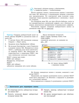50 Розділ 1
Конструкції у  фігурних дужках є  обов’язковими,
у  квадратних дужках  — необов’язковими.
Багато термінів, понять, синтаксичних правил і властивос-
тей мови SQL збігаються з відповідними назвами класичних
мов програмування. Усі конструкції мови (ключові слова,
оператори тощо) однаково сприймаються і великими, і мали-
ми літерами.
За стандартом мови SQL для імен об’єктів (таблиць, полів та
ін.) використовується латинський алфавіт, але в багатьох ви-
падках допускається використання й національного алфавіту.
Розглянемо порядок створення найпростішого запиту за
допомогою мови SQL на прикладі.
Приклад. Створити найпростіший запит на
основі таблиці КАДРИ за допомогою мови за-
питів SQL.
1. У системі Access 2016 виконаємо команду
Створити → Макет запиту.
2. Закриємо вікно Відображення таблиці.
3. На вкладці Конструктор у групі Результати
клацнемо кнопку SQL. Відкриється вікно
Запит1, у робочому полі якого висвітлить-
ся оператор SELECT. Він обов’язково ви-
користовується з оператором FROM і має
таку мінімальну загальну структуру:
SELECT список імен полів
FROM ім’я таблиці;
Наприклад, інструкція:
SELECT*
FROM ім’я таблиці;
забезпечує виведення всіх полів таблиці.
Після виконання інструкції:
SELECT Справа, Прізвище, Освіта, Стаж
FROM КАДРИ;
отримаємо результат, як наведено на
рис. 4.9.
Рис. 4.9. Записи таблиці КАДРИ
з  окремими полями
Як бачимо, виводяться записи з полями, зазначені в опе-
раторі SELECT.
Зауважимо, що порядок розміщення полів у реченні SELECT
може бути довільним і не збігатися з порядком їх розміщен-
ня в початковій таблиці.
Поля виводяться в порядку їх розміщення у реченні SELECT.
Запитання для перевірки знань
Які оператори містить найпростіша інструк­
ція мовою SQL?
Поясніть загальний формат найпростішої
інструкції мовою SQL.
Наведіть приклад найпростішої інструкції
мовою SQL.
Які дужки використовують для обов’язко­
вих конструкцій?
1
2
3
4
 